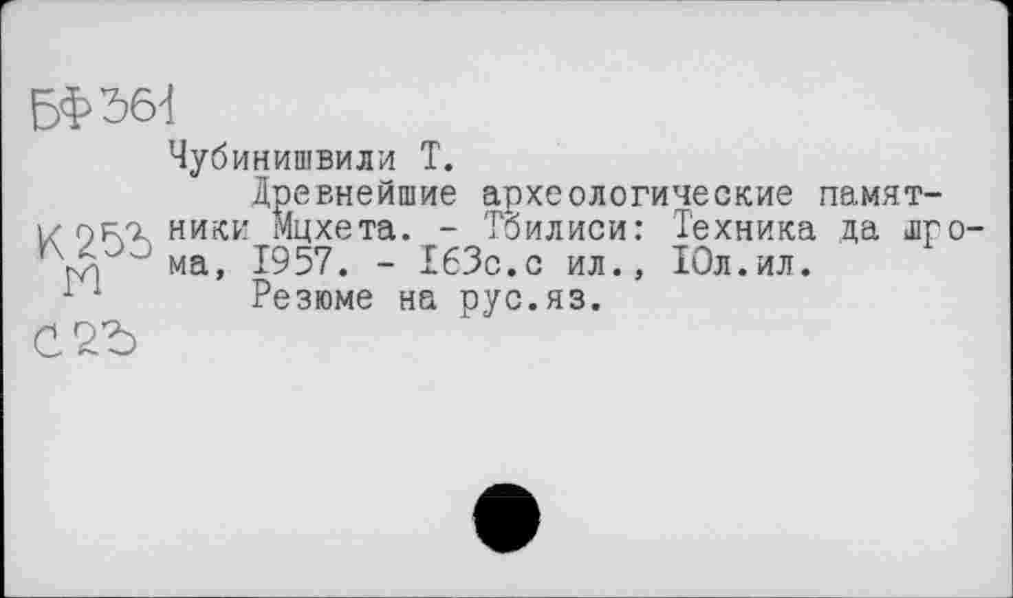 ﻿БФбб'!
N
Чубинишвили T.
Древнейшие археологические памятники Мцхета. - Тбилиси: Техника да шро-ма, 1957. - 163с.с ил., 10л.ил.
Резюме на рус.яз.